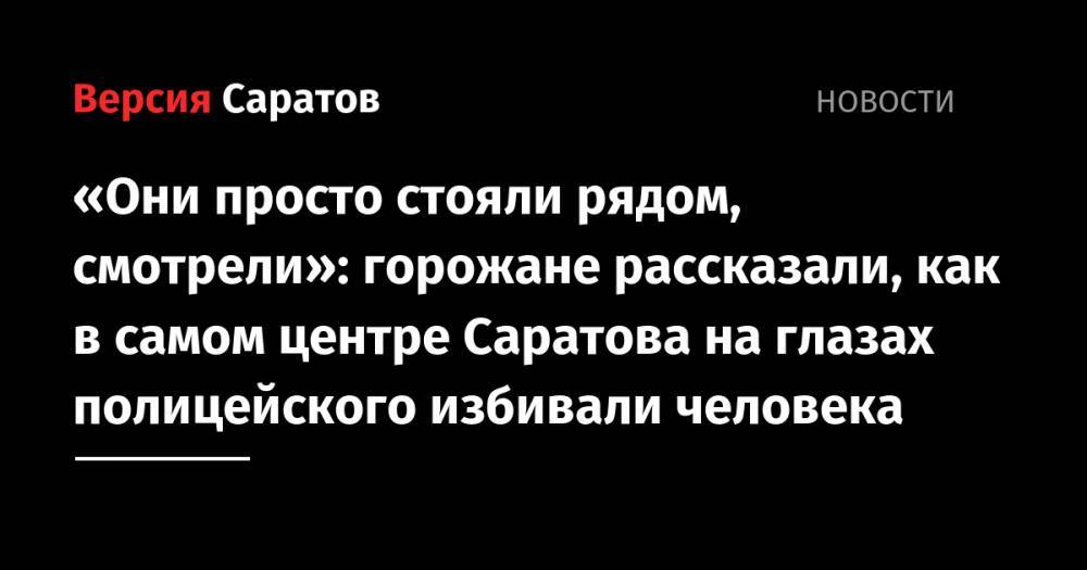 «Они просто стояли рядом, смотрели»: горожане рассказали, как в самом центре Саратова на глазах полицейских избивали человека