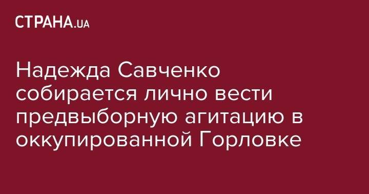 Надежда Савченко собирается лично вести предвыборную агитацию в оккупированной Горловке