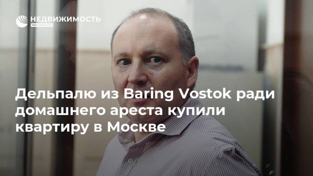 Дельпалю из Baring Vostok ради домашнего ареста купили квартиру в Москве