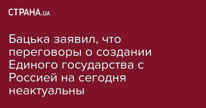 Бацька заявил, что переговоры о создании Единого государства с Россией на сегодня неактуальны