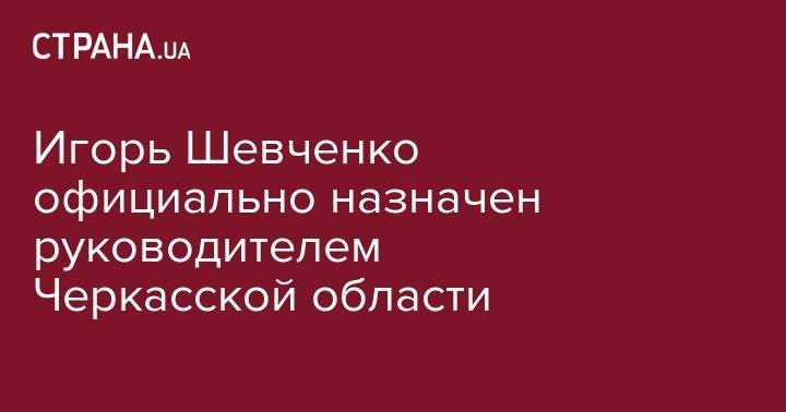 Игорь Шевченко официально назначен руководителем Черкасской области