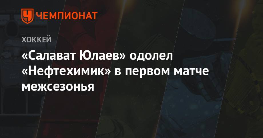 «Салават Юлаев» одолел «Нефтехимик» в первом матче межсезонья