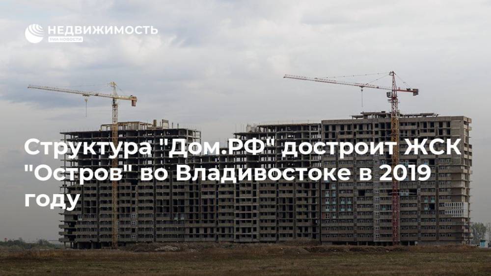 Структура "Дом.РФ" достроит ЖСК "Остров" во Владивостоке в 2019 году