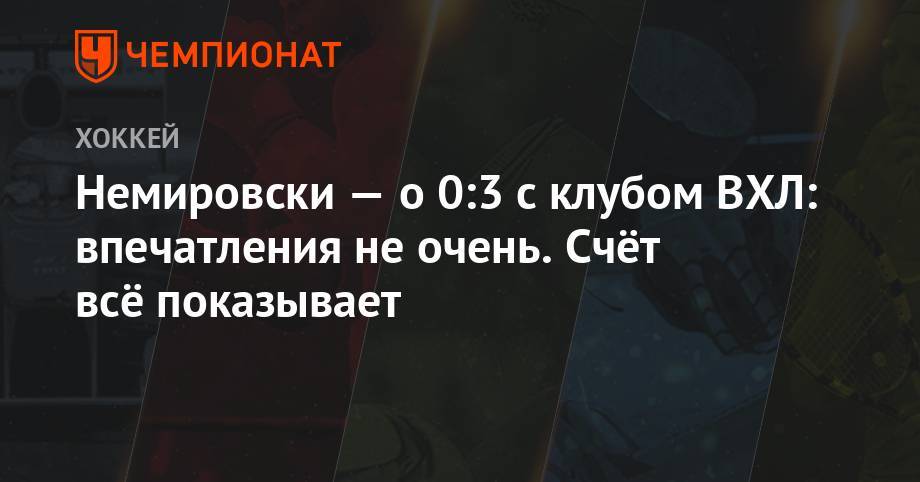 Немировски — о 0:3 с клубом ВХЛ: впечатления не очень. Счёт всё показывает