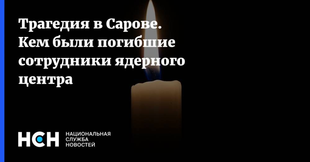 Трагедия в Сарове. Кем были погибшие сотрудники ядерного центра