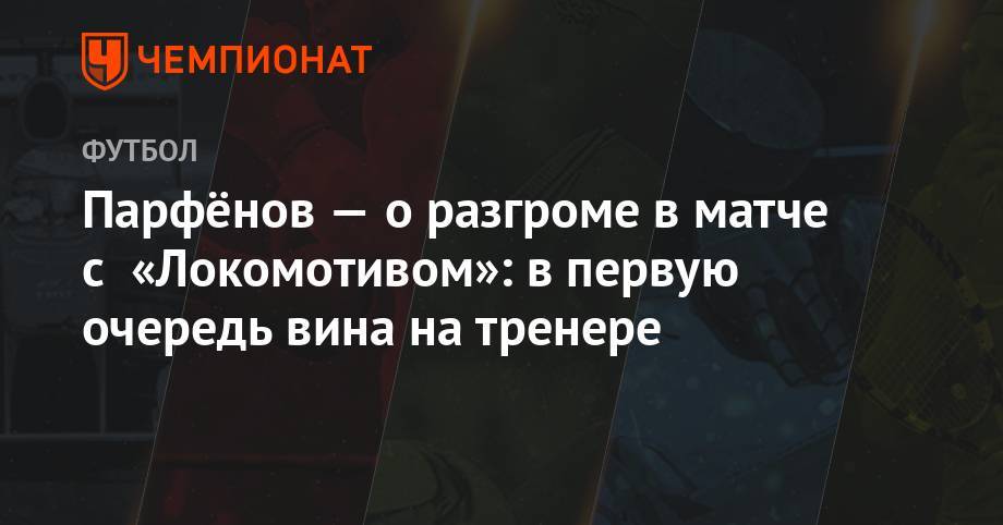 Парфёнов — о разгроме в матче с «Локомотивом»: в первую очередь вина на тренере