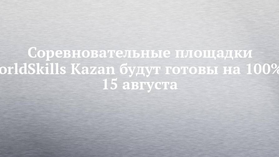 Соревновательные площадки WorldSkills Kazan будут готовы на 100% к 15 августа