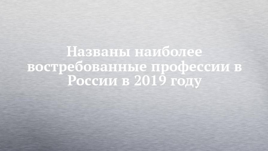 Названы наиболее востребованные профессии в России в 2019 году