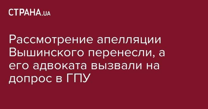 Рассмотрение апелляции Вышинского перенесли, а его адвоката вызвали на допрос в ГПУ