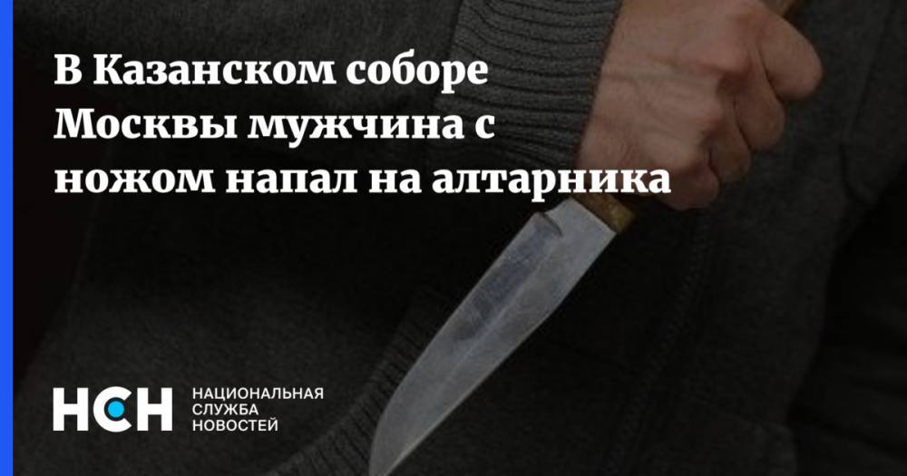 В Казанском соборе Москвы мужчина с ножом напал на алтарника