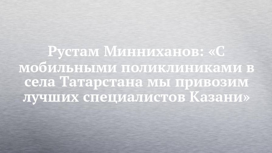 Рустам Минниханов: «С мобильными поликлиниками в села Татарстана мы привозим лучших специалистов Казани»