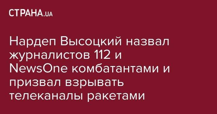 Нардеп Высоцкий назвал журналистов 112 и NewsOne комбатантами и призвал взрывать телеканалы ракетами