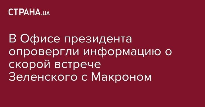 В Офисе президента опровергли информацию о скорой встрече Зеленского с Макроном