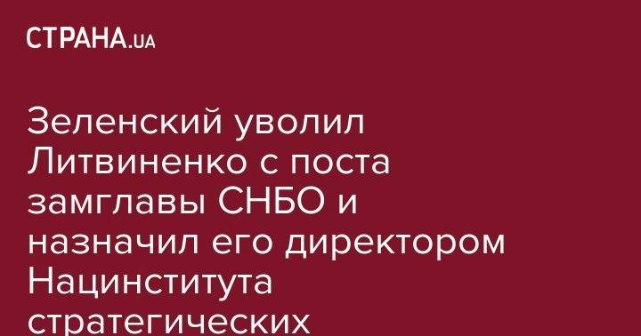 Зеленский уволил Литвиненко с поста замглавы СНБО и назначил его директором Нацинститута стратегических исследований