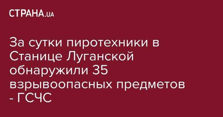 За сутки пиротехники в Станице Луганской обнаружили 35 взрывоопасных предметов - ГСЧС