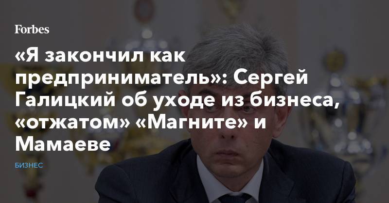 «Я закончил как предприниматель»: Сергей Галицкий об уходе из бизнеса, «отжатом» «Магните» и Мамаеве