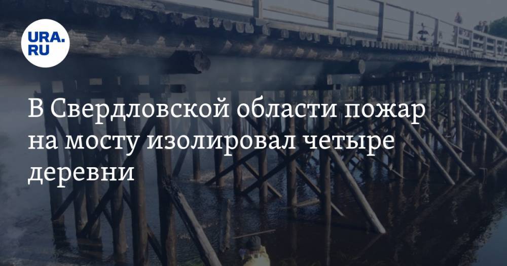 В Свердловской области пожар на мосту изолировал четыре деревни — URA.RU