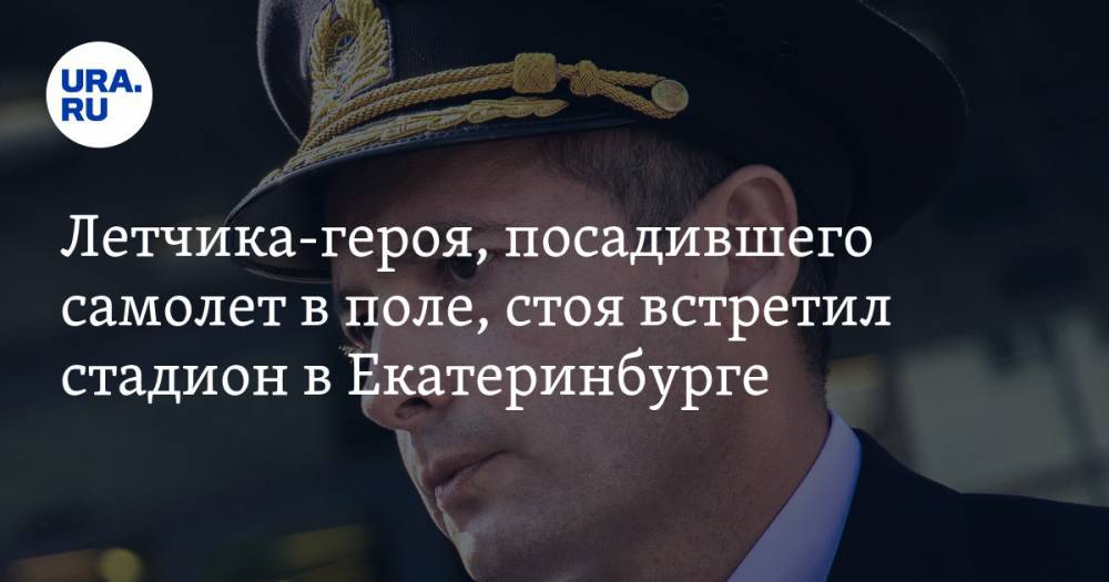 Летчика-героя, посадившего самолет в поле, стоя встретил стадион в Екатеринбурге. Аплодировали 20 тысяч человек — URA.RU