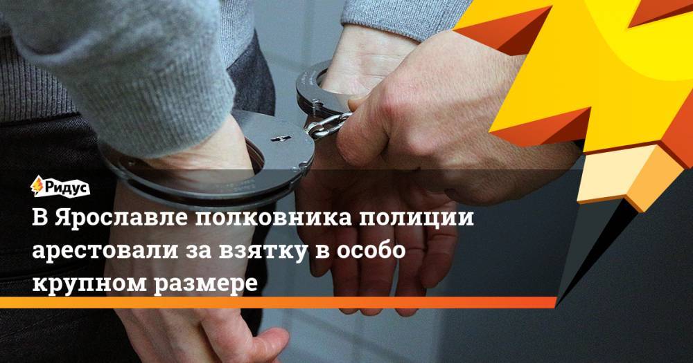 В Ярославле полковника полиции арестовали за взятку в особо крупном размере. Ридус