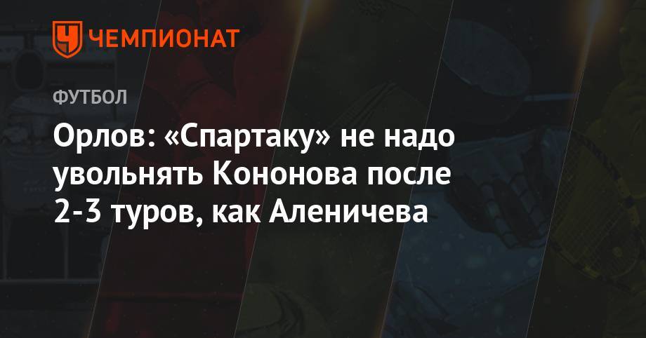 Орлов: «Спартаку» не надо увольнять Кононова после 2-3 туров, как Аленичева