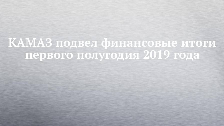 КАМАЗ подвел финансовые итоги первого полугодия 2019 года