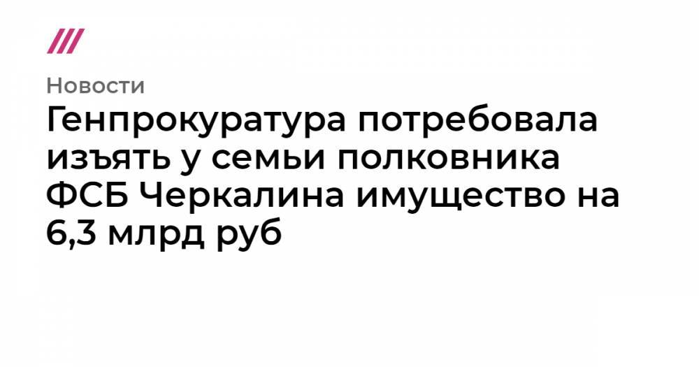 Генпрокуратура потребовала изъять у семьи полковника ФСБ Черкалина имущество на 6,3 млрд руб