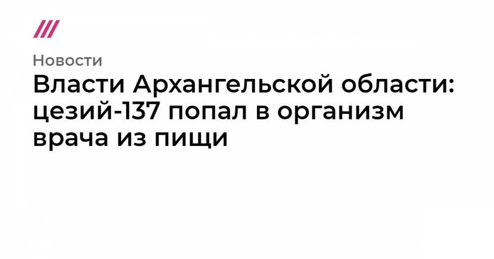 Власти Архангельской области: цезий-137 попал в организм врача из пищи