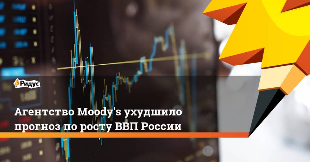 Агентство Moody&amp;#39;s ухудшило прогноз по росту ВВП России. Ридус