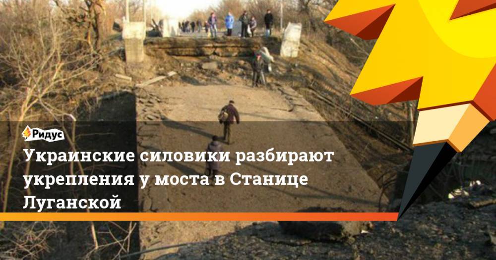 Украинские силовики разбирают укрепления у&nbsp;моста в&nbsp;Станице Луганской. Ридус