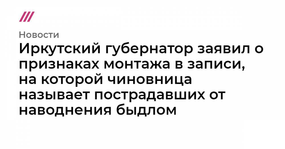 Иркутский губернатор заявил о признаках монтажа в записи, на которой чиновница называет пострадавших от наводнения быдлом
