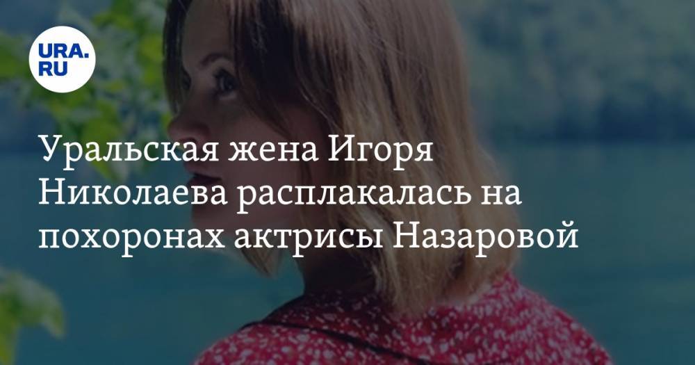 Уральская жена Игоря Николаева расплакалась на похоронах актрисы Назаровой — URA.RU