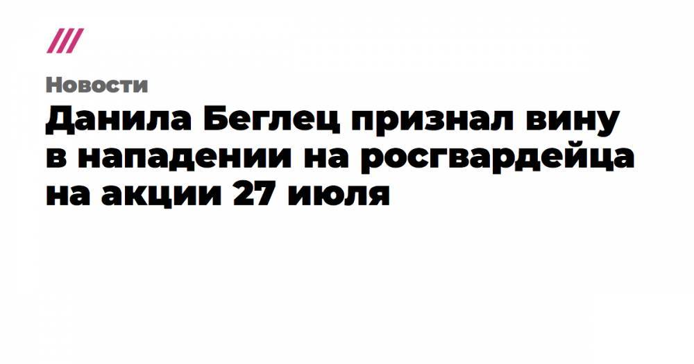 Данила Беглец признал вину в нападении на росгвардейца на акции 27 июля