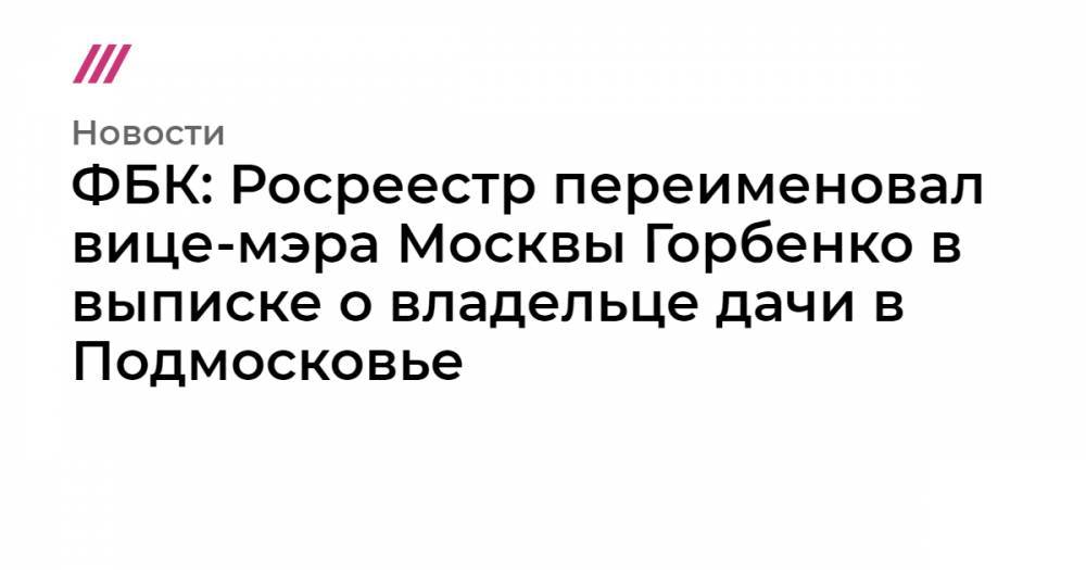 ФБК: Росреестр переименовал вице-мэра Москвы Горбенко в выписке о владельце дачи в Подмосковье