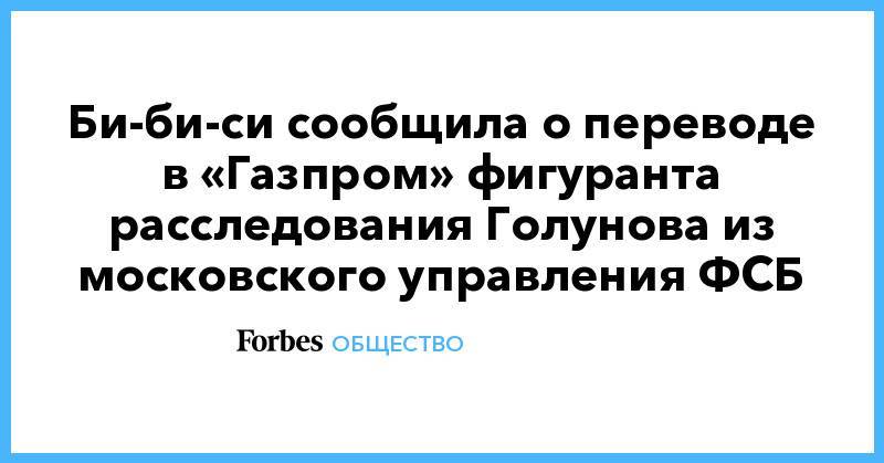 Би-би-си сообщила о переводе в «Газпром» фигуранта расследования Голунова из московского управления ФСБ