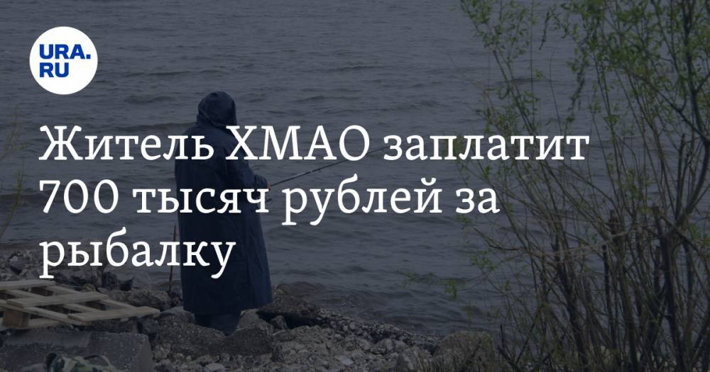 Житель ХМАО заплатит 700 тысяч рублей за рыбалку — URA.RU