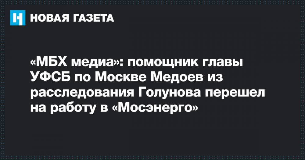 «МБХ медиа»: помощник главы УФСБ по Москве Медоев из расследования Голунова перешел на работу в «Мосэнерго»