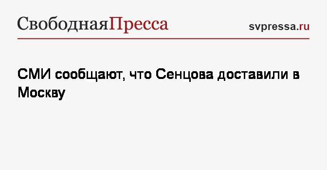 СМИ сообщают, что Сенцова доставили в Москву
