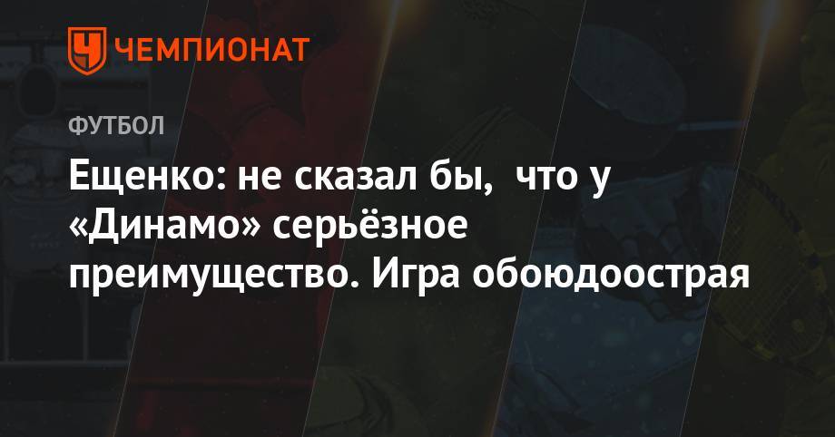 Ещенко: не сказал бы, что у «Динамо» серьёзное преимущество. Игра обоюдоострая