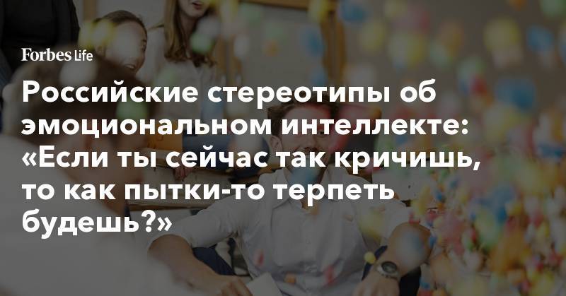 Российские стереотипы об эмоциональном интеллекте: «Если ты сейчас так кричишь, то как пытки-то терпеть будешь?»