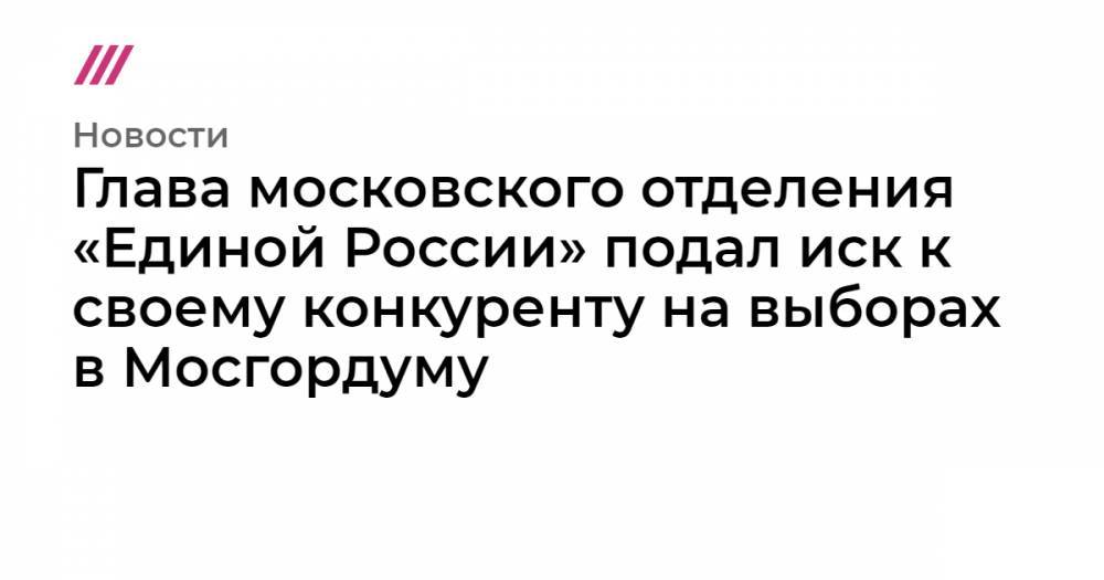 Глава московского отделения «Единой России» подал иск к своему конкуренту на выборах в Мосгордуму
