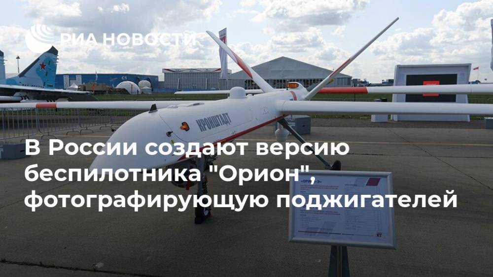 В России создают версию беспилотника "Орион", фотографирующую поджигателей