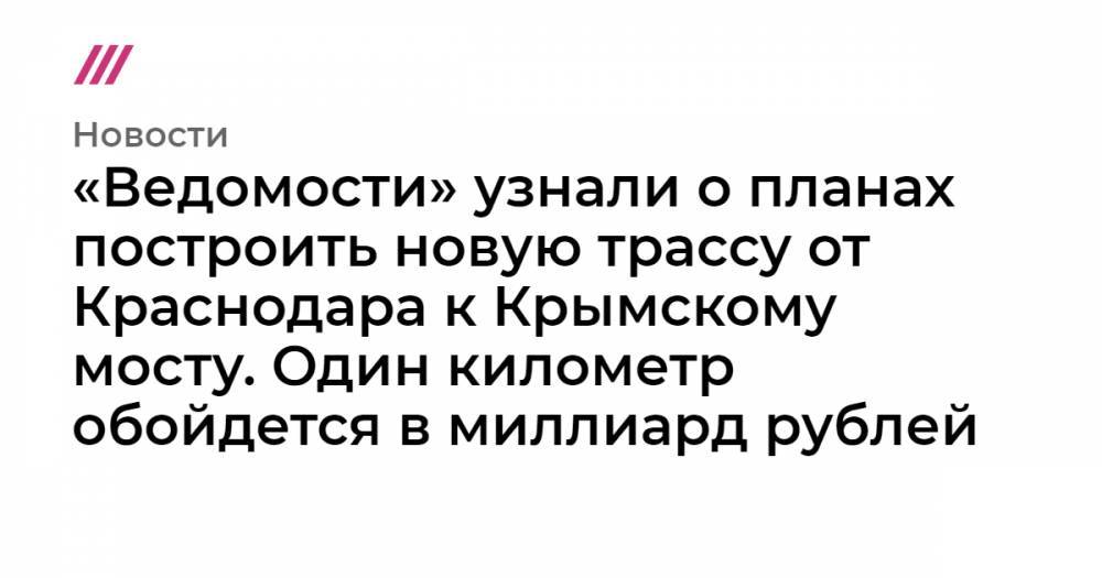 «Ведомости» узнали о планах построить новую трассу от Краснодара к Крымскому мосту. Один километр обойдется в миллиард рублей
