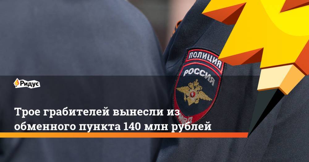 Трое грабителей вынесли из обменного пункта 140 млн рублей. Ридус