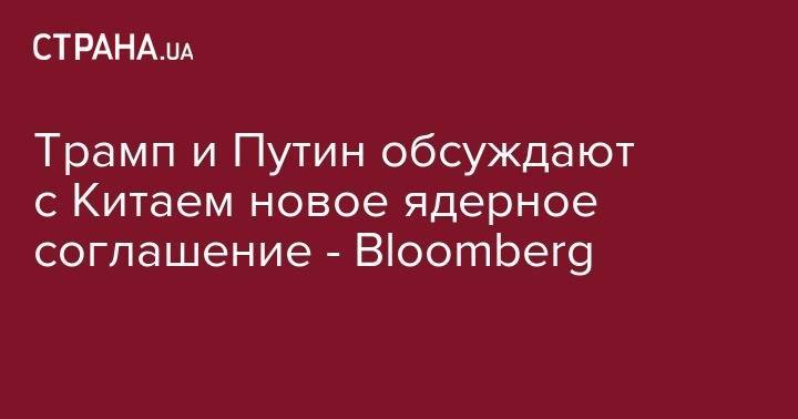 Трамп и Путин обсуждают с Китаем новое ядерное соглашение - Bloomberg