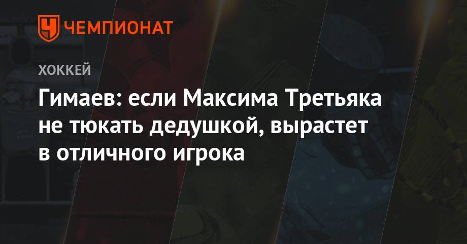 Гимаев: если Максима Третьяка не тюкать дедушкой, вырастет в отличного игрока
