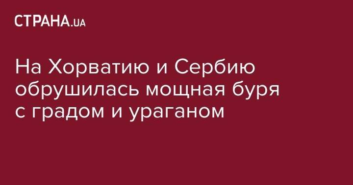 На Хорватию и Сербию обрушилась мощная буря с градом и ураганом