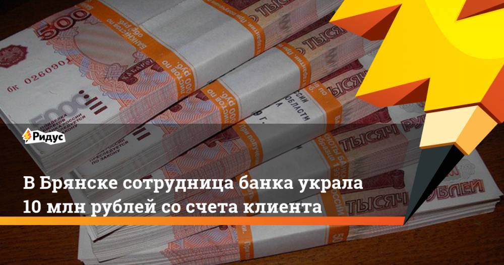 В Брянске сотрудница банка украла 10 млн рублей со счета клиента. Ридус