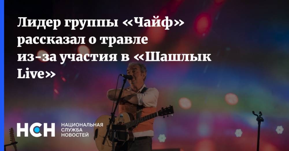 Лидер группы «Чайф» рассказал о травле из-за участия в «Шашлык Live» - nsn.fm - Москва