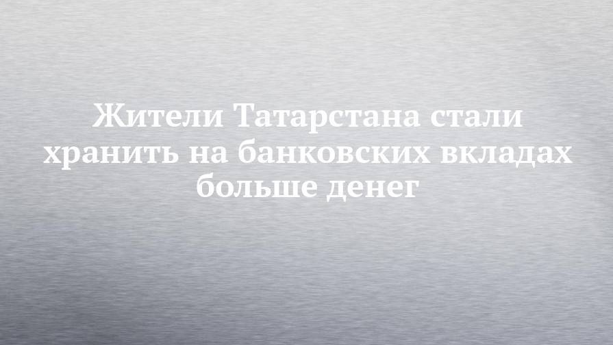 Жители Татарстана стали хранить на банковских вкладах больше денег