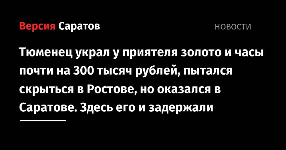 Тюменец украл у приятеля золото и часы почти на 300 тысяч рублей, пытался скрыться в Ростове, но оказался в Саратове. Здесь его и задержали